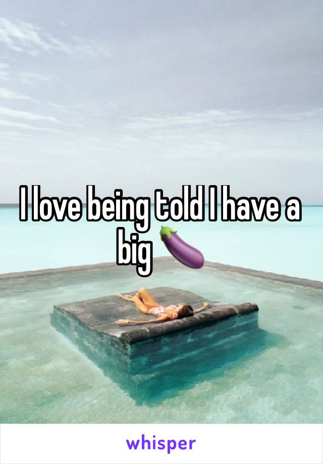 I love being told I have a big 🍆