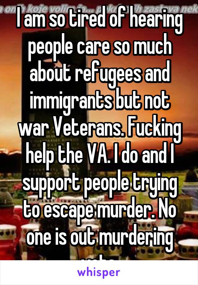 I am so tired of hearing people care so much about refugees and immigrants but not war Veterans. Fucking help the VA. I do and I support people trying to escape murder. No one is out murdering vets.