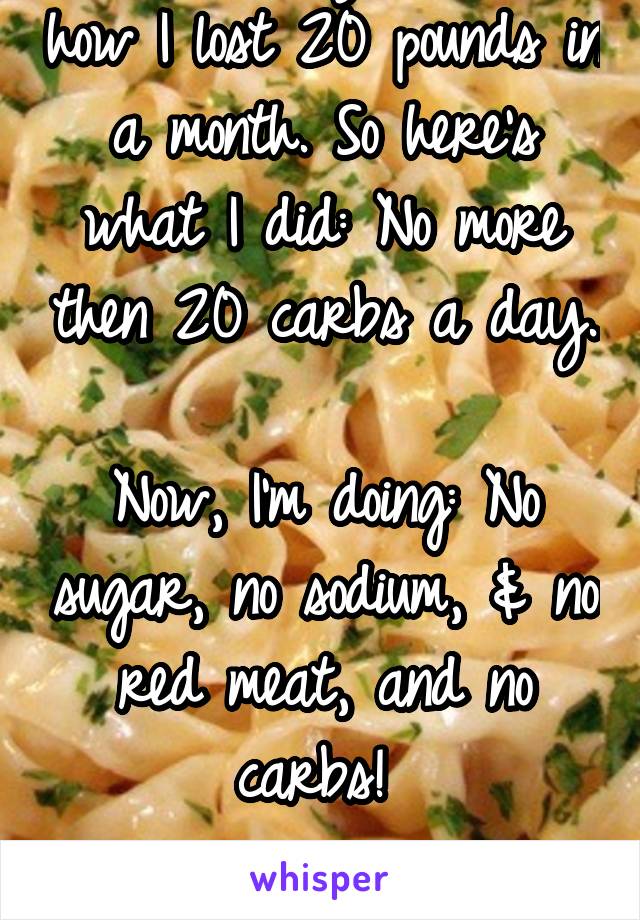 People always ask me how I lost 20 pounds in a month. So here's what I did: No more then 20 carbs a day. 
Now, I'm doing: No sugar, no sodium, & no red meat, and no carbs! 

