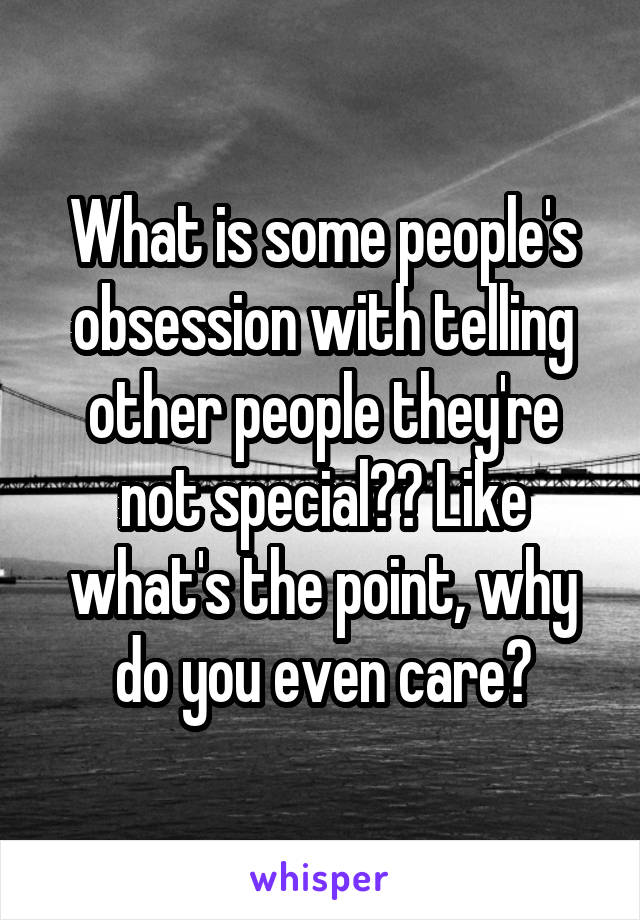 What is some people's obsession with telling other people they're not special?? Like what's the point, why do you even care?