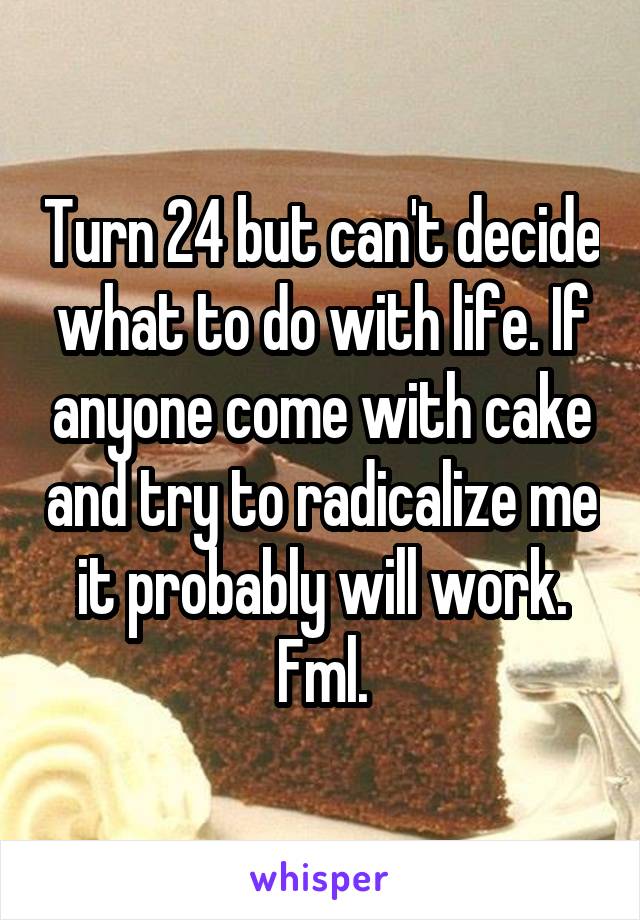 Turn 24 but can't decide what to do with life. If anyone come with cake and try to radicalize me it probably will work. Fml.