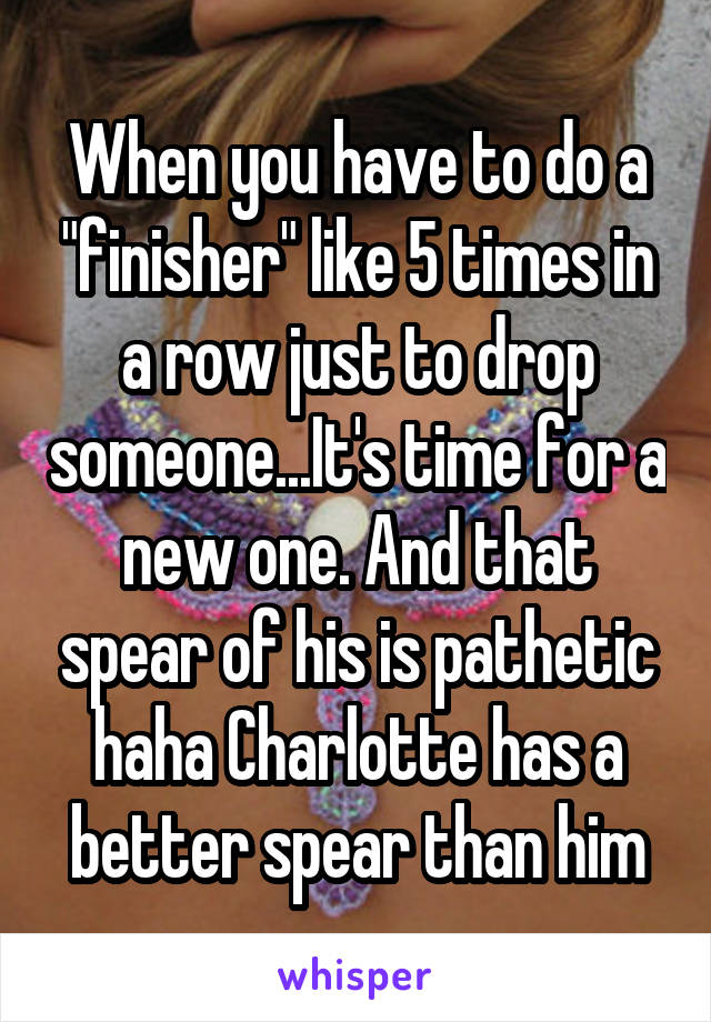 When you have to do a "finisher" like 5 times in a row just to drop someone...It's time for a new one. And that spear of his is pathetic haha Charlotte has a better spear than him