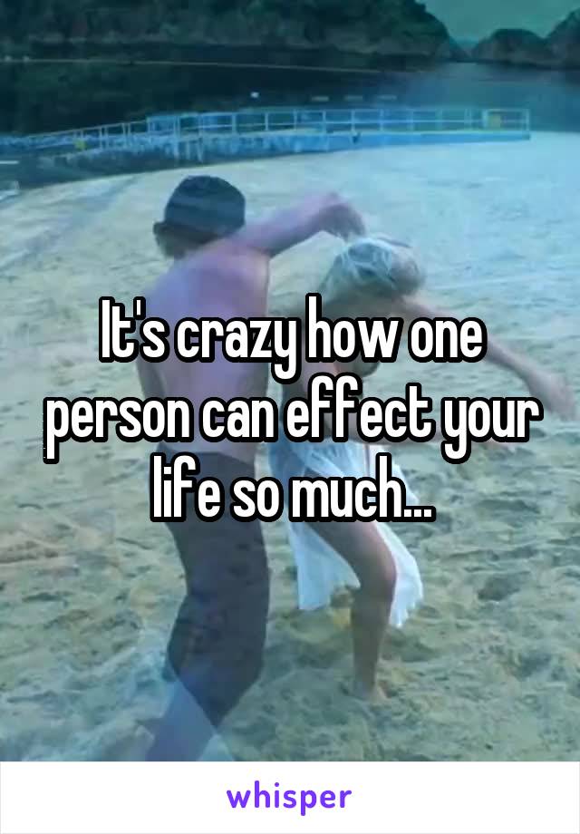 It's crazy how one person can effect your life so much...