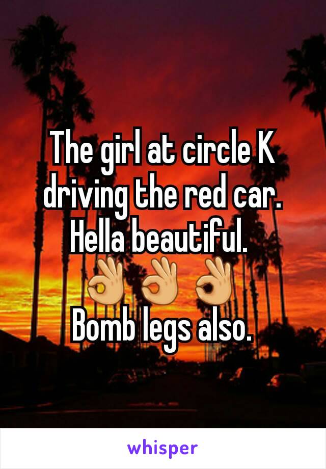 The girl at circle K driving the red car. Hella beautiful. 
👌👌👌 
Bomb legs also.