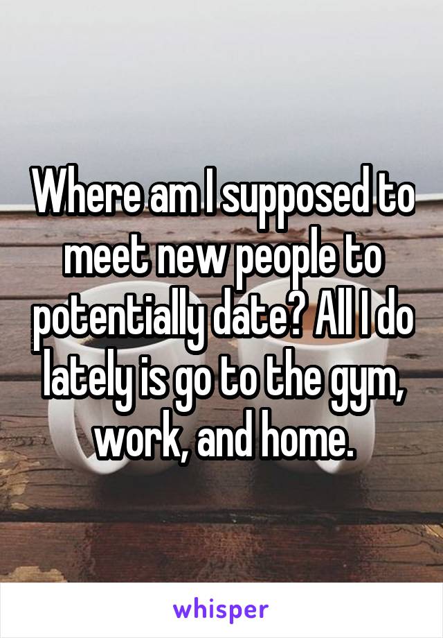 Where am I supposed to meet new people to potentially date? All I do lately is go to the gym, work, and home.