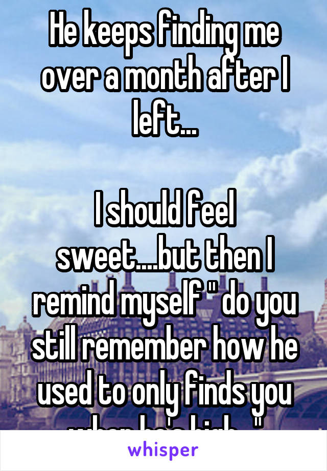 He keeps finding me over a month after I left...

I should feel sweet....but then I remind myself " do you still remember how he used to only finds you when he's high..."