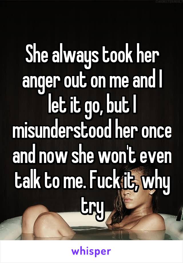 She always took her anger out on me and I let it go, but I misunderstood her once and now she won't even talk to me. Fuck it, why try