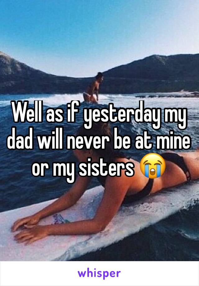 Well as if yesterday my dad will never be at mine or my sisters 😭