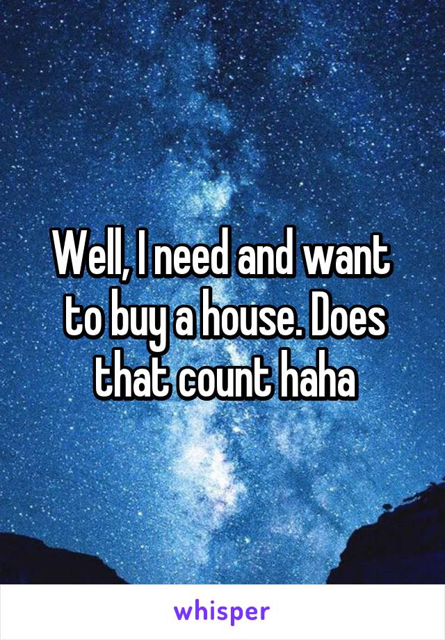 Well, I need and want  to buy a house. Does that count haha