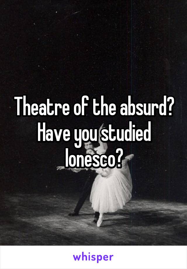 Theatre of the absurd? Have you studied Ionesco?