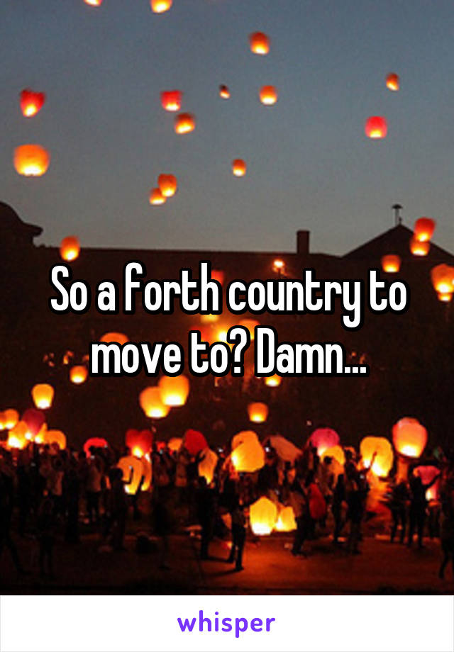 So a forth country to move to? Damn...