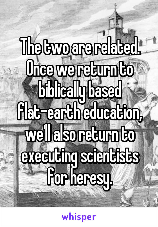 The two are related. Once we return to biblically based flat-earth education,
we'll also return to executing scientists for heresy.