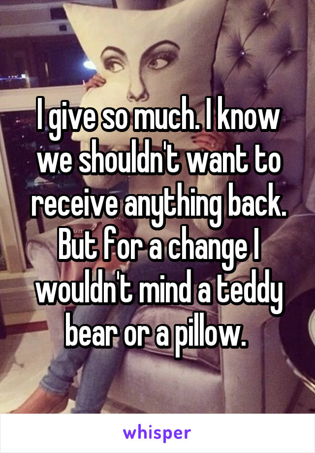 I give so much. I know we shouldn't want to receive anything back. But for a change I wouldn't mind a teddy bear or a pillow. 