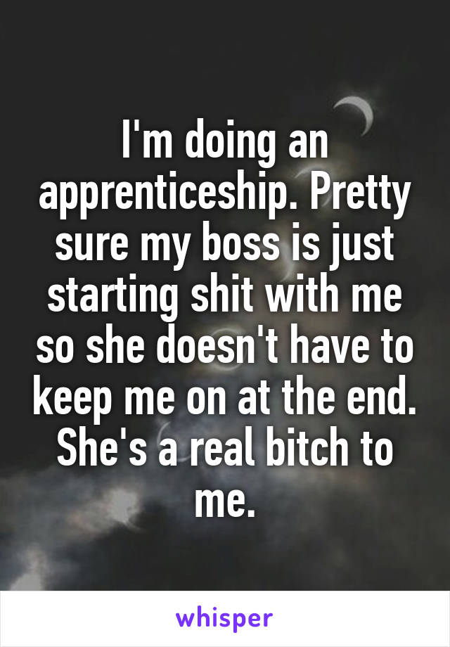 I'm doing an apprenticeship. Pretty sure my boss is just starting shit with me so she doesn't have to keep me on at the end. She's a real bitch to me.