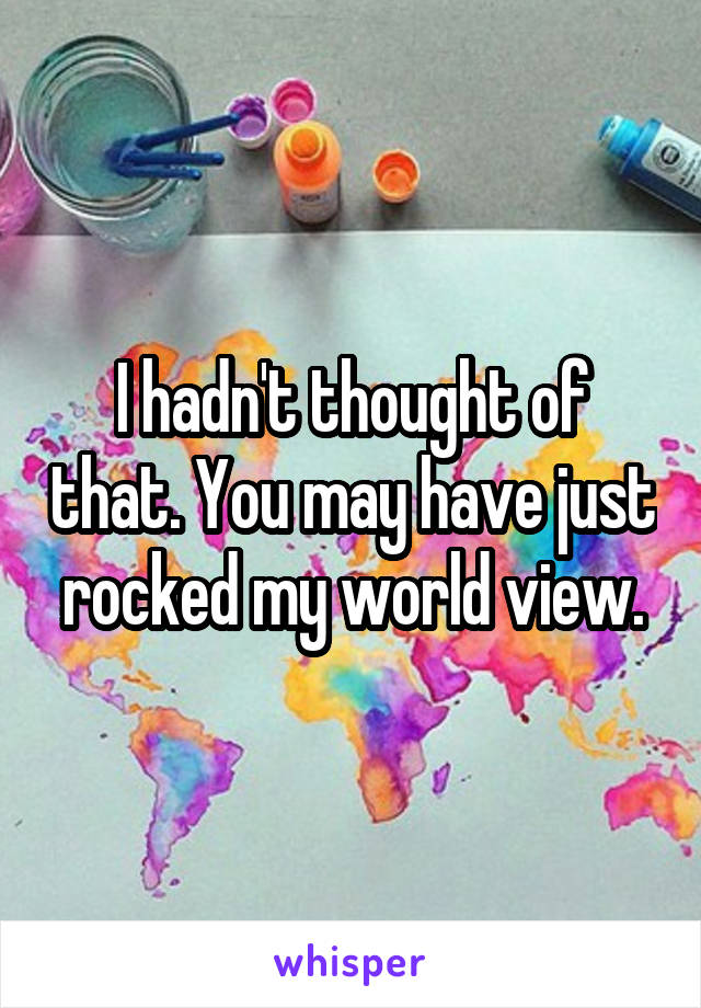 I hadn't thought of that. You may have just rocked my world view.