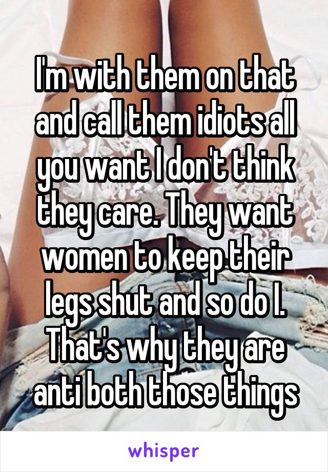 I'm with them on that and call them idiots all you want I don't think they care. They want women to keep their legs shut and so do I. That's why they are anti both those things