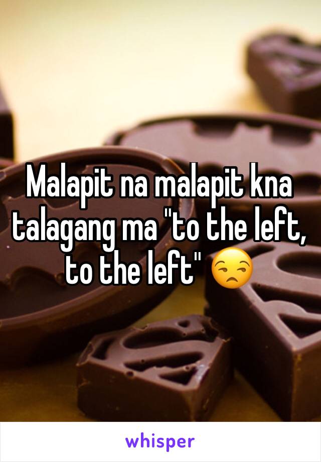 Malapit na malapit kna talagang ma "to the left, to the left" 😒