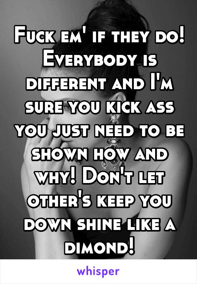 Fuck em' if they do! Everybody is different and I'm sure you kick ass you just need to be shown how and why! Don't let other's keep you down shine like a dimond!