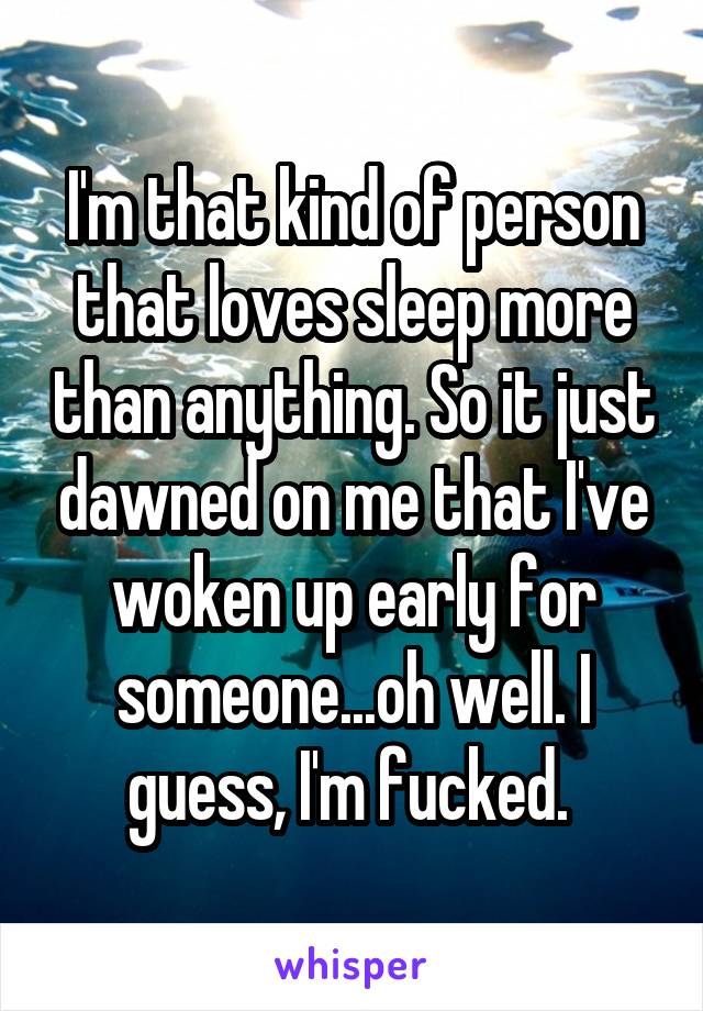 I'm that kind of person that loves sleep more than anything. So it just dawned on me that I've woken up early for someone...oh well. I guess, I'm fucked. 