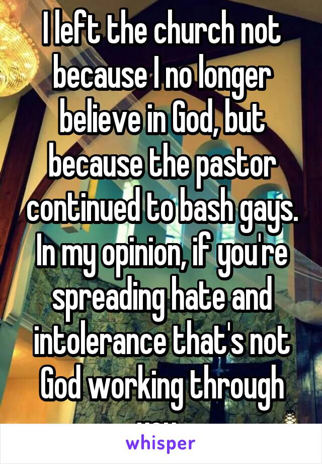 I left the church not because I no longer believe in God, but because the pastor continued to bash gays. In my opinion, if you're spreading hate and intolerance that's not God working through you. 