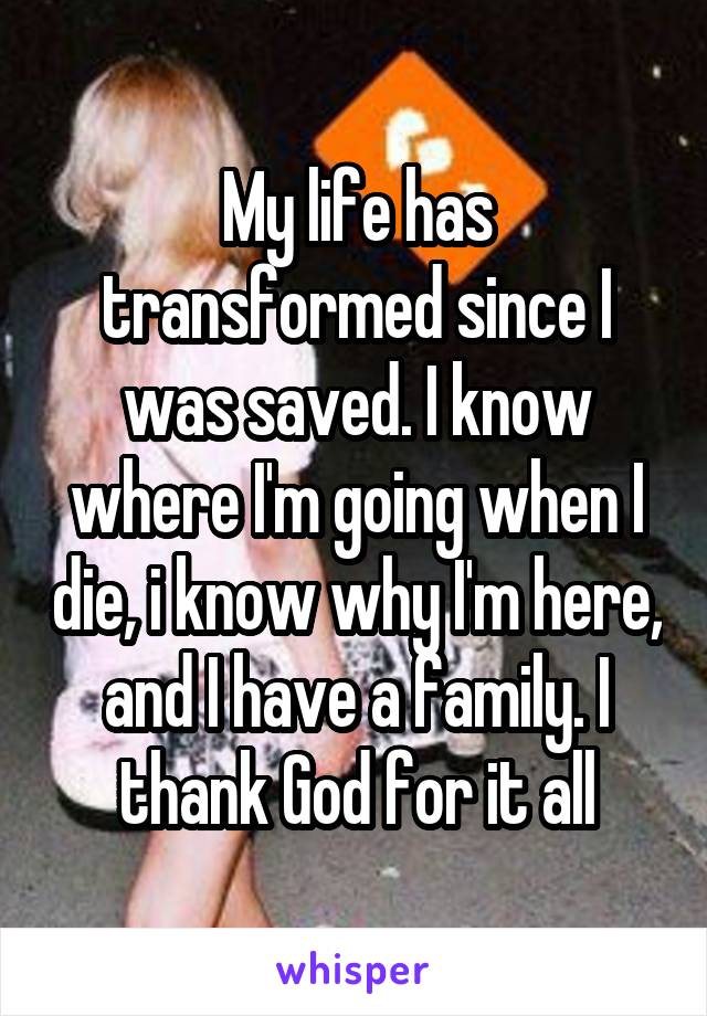 My life has transformed since I was saved. I know where I'm going when I die, i know why I'm here, and I have a family. I thank God for it all