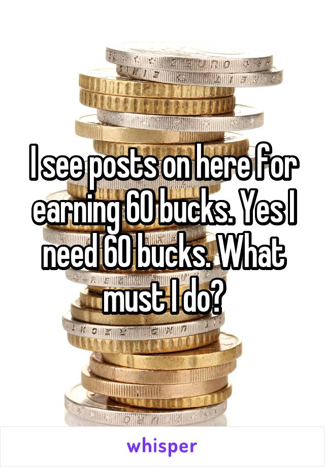 I see posts on here for earning 60 bucks. Yes I need 60 bucks. What must I do?