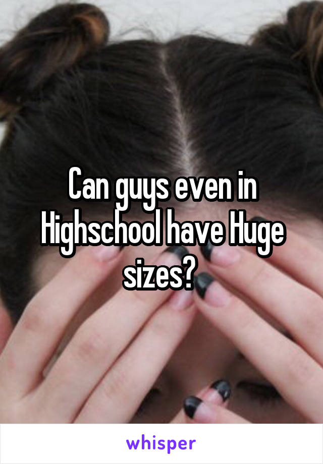 Can guys even in Highschool have Huge sizes? 