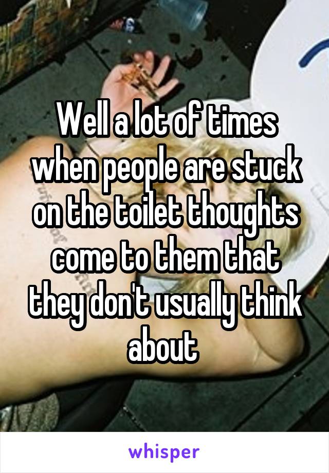 Well a lot of times when people are stuck on the toilet thoughts come to them that they don't usually think about 