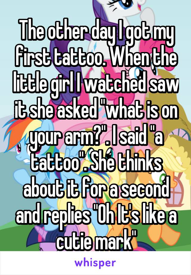 The other day I got my first tattoo. When the little girl I watched saw it she asked "what is on your arm?". I said "a tattoo". She thinks about it for a second and replies "Oh It's like a cutie mark"