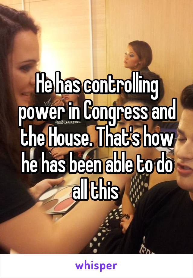 He has controlling power in Congress and the House. That's how he has been able to do all this 