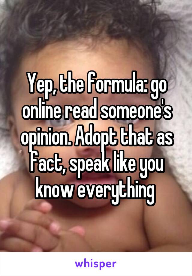 Yep, the formula: go online read someone's opinion. Adopt that as fact, speak like you know everything 