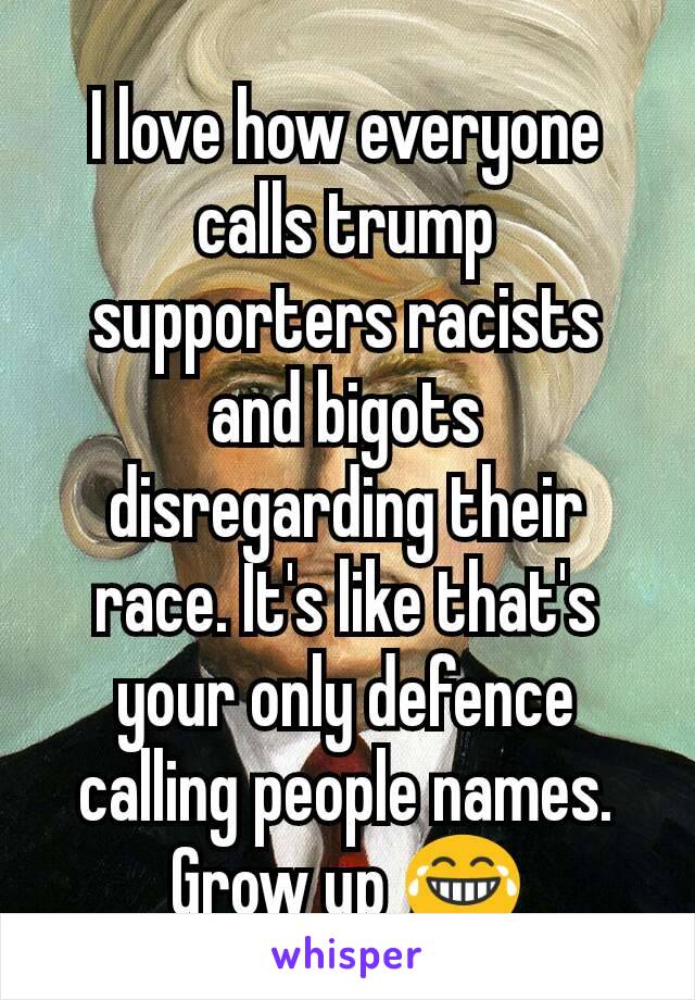 I love how everyone calls trump supporters racists and bigots disregarding their race. It's like that's your only defence calling people names. Grow up 😂