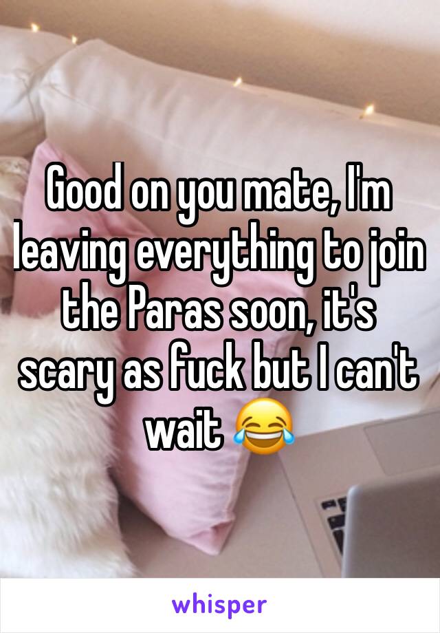 Good on you mate, I'm leaving everything to join the Paras soon, it's scary as fuck but I can't wait 😂