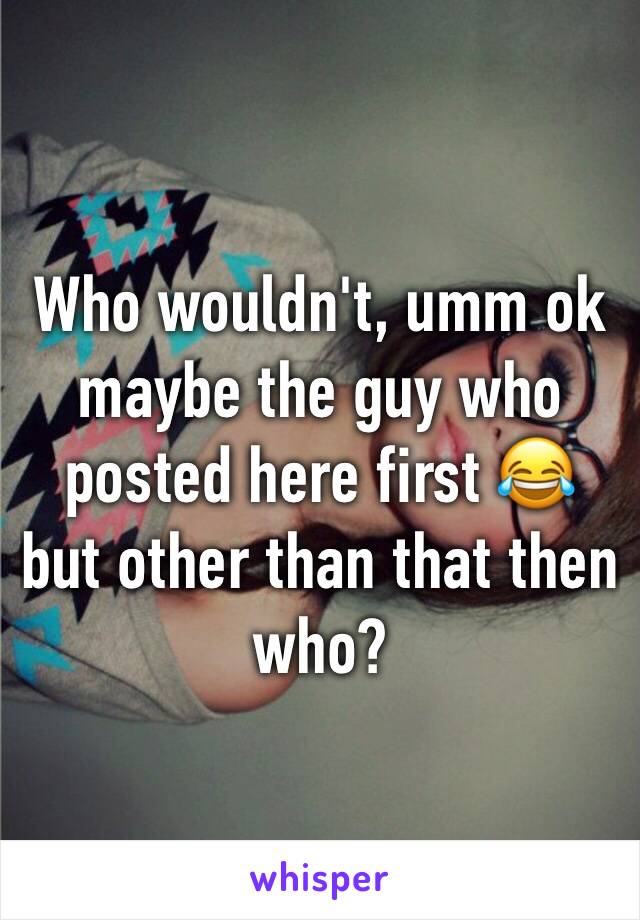 Who wouldn't, umm ok maybe the guy who posted here first 😂 but other than that then who?