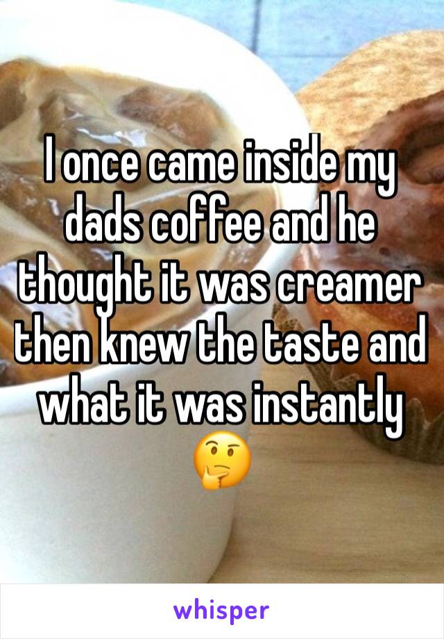 I once came inside my dads coffee and he thought it was creamer then knew the taste and what it was instantly 🤔