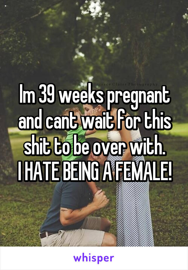 Im 39 weeks pregnant and cant wait for this shit to be over with.
I HATE BEING A FEMALE!