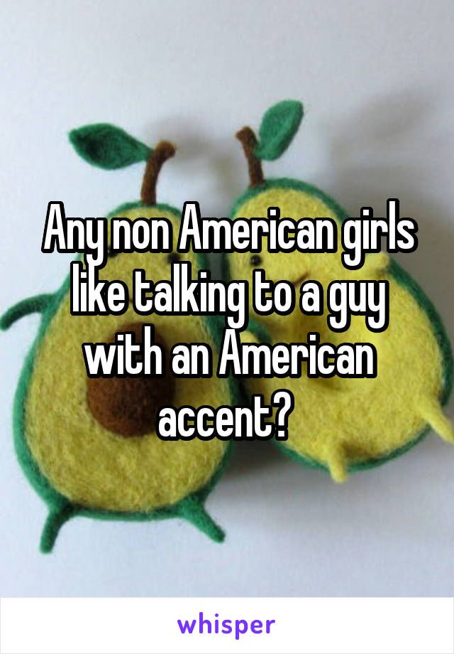 Any non American girls like talking to a guy with an American accent? 