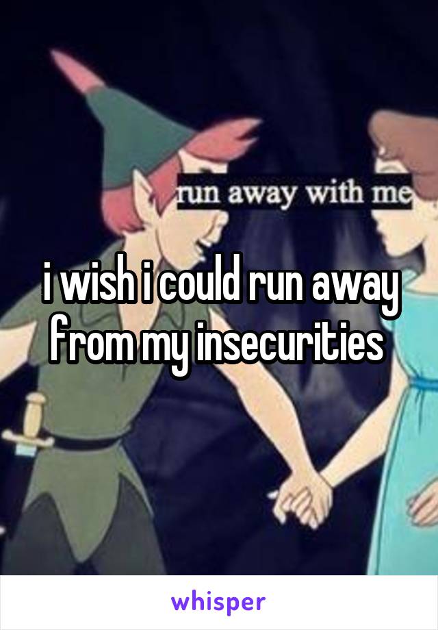 i wish i could run away from my insecurities 