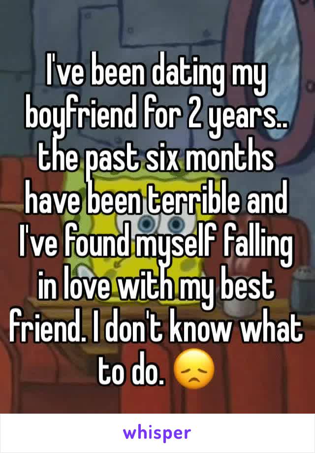 I've been dating my boyfriend for 2 years.. the past six months have been terrible and I've found myself falling in love with my best friend. I don't know what to do. 😞