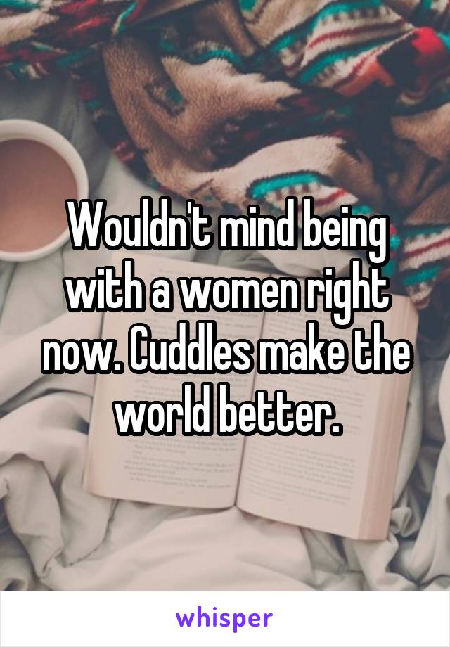 Wouldn't mind being with a women right now. Cuddles make the world better.