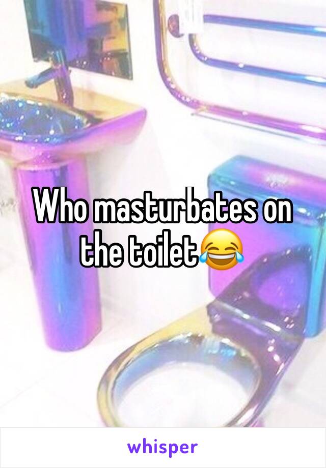 Who masturbates on the toilet😂