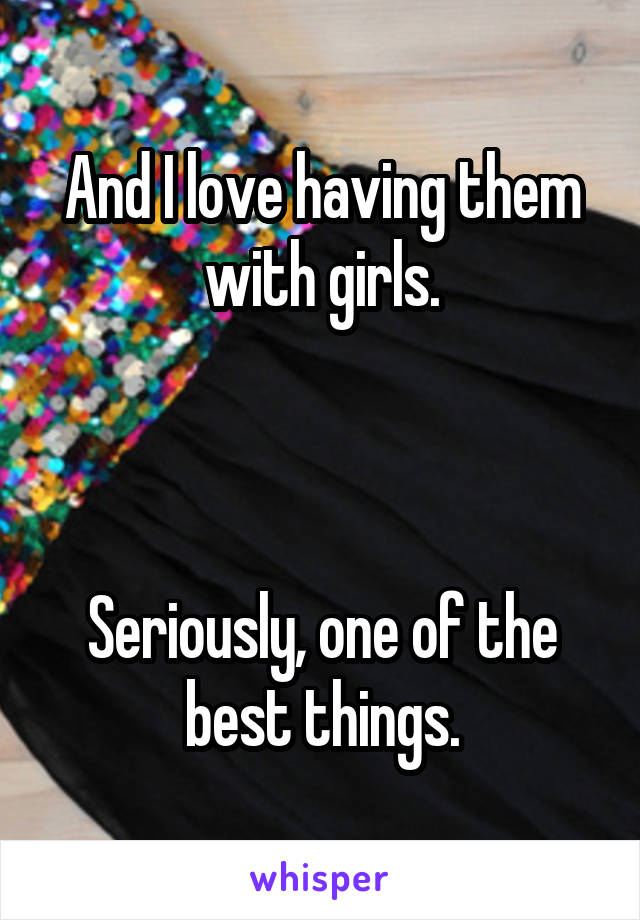 And I love having them with girls.



Seriously, one of the best things.