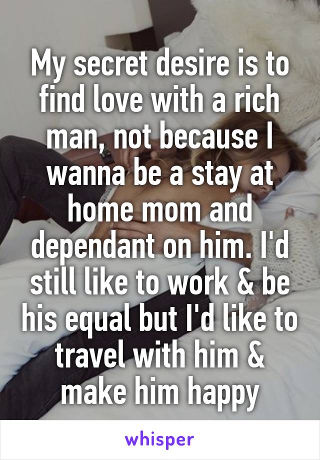 My secret desire is to find love with a rich man, not because I wanna be a stay at home mom and dependant on him. I'd still like to work & be his equal but I'd like to travel with him & make him happy