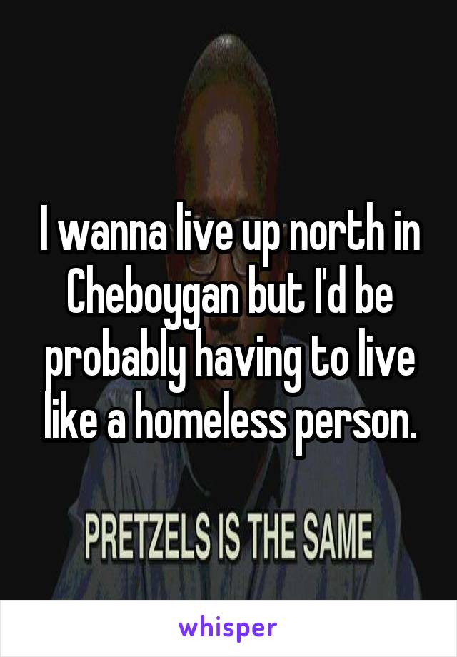 I wanna live up north in Cheboygan but I'd be probably having to live like a homeless person.