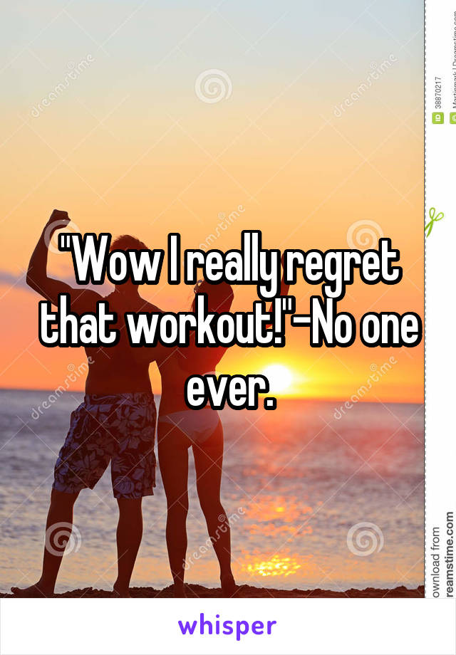 "Wow I really regret that workout!"-No one ever.