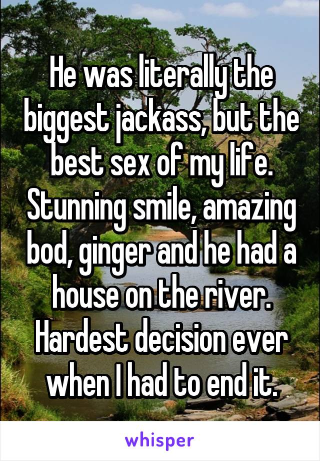 He was literally the biggest jackass, but the best sex of my life. Stunning smile, amazing bod, ginger and he had a house on the river. Hardest decision ever when I had to end it.