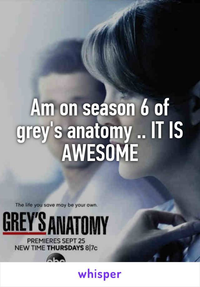 Am on season 6 of grey's anatomy .. IT IS AWESOME
