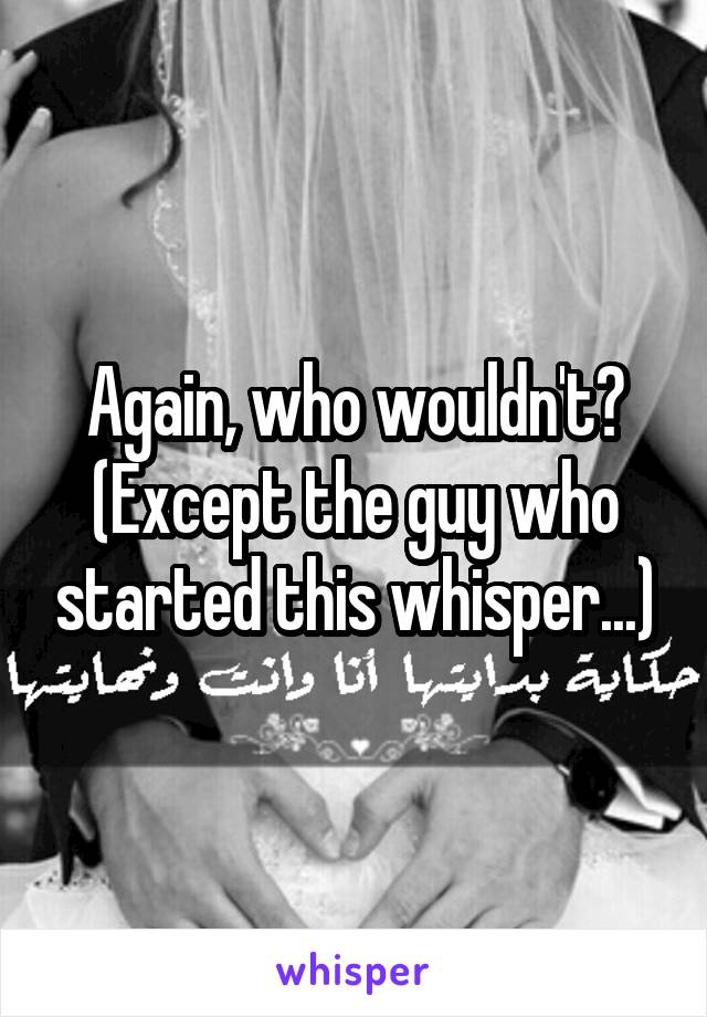 Again, who wouldn't? (Except the guy who started this whisper...)