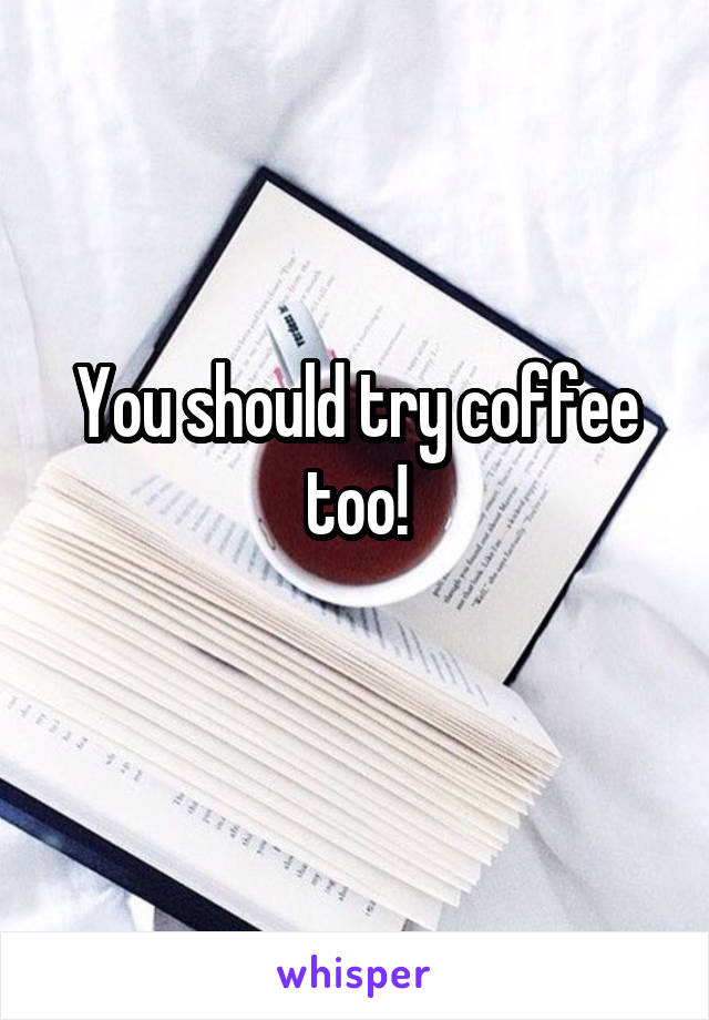 You should try coffee too!
