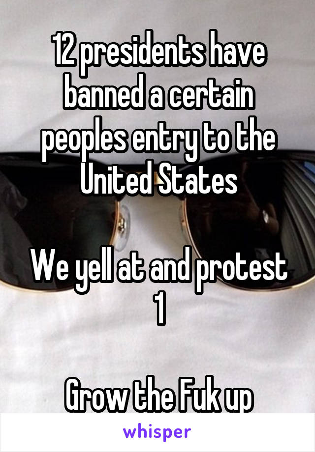 12 presidents have banned a certain peoples entry to the United States

We yell at and protest 1

Grow the Fuk up